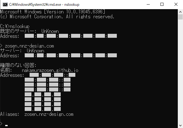 Microsoft Windows [Version 10.0.19045.6396]
(c) Microsoft Corporation. All rights reserved.

C:\>nslookup
既定のサーバー:  UnKnown
Address:  ████:███:████:████:████:████:████:████

> zosen.nnz-design.com
サーバー:  UnKnown
Address:  ████:███:████:████:████:████:████:████

権限のない回答:
名前:    nakamurazosen.github.io
Addresses:  ████:████:████::███
████:████:████::███
████:████:████::███
████:████:████::███
███.███.███.███
███.███.███.███
███.███.███.███
███.███.███.███
Aliases:  zosen.nnz-design.com

>
